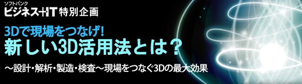 【特集】3Dで現場をつなげ！新しい3D活用法とは？～設計・解析・製造・検査～現場をつなぐ3Dの最大効果