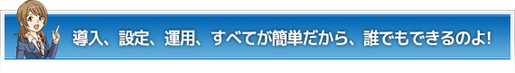 導入、設定、運用、すべてが簡単だから、誰でもできるのよ！