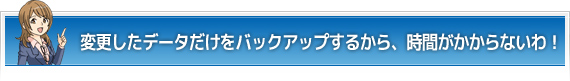 変更したデータだけをバックアップするから、時間がかからないわ！