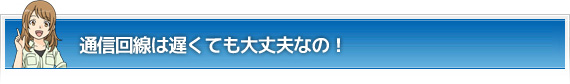 通信回線は遅くても大丈夫なの！