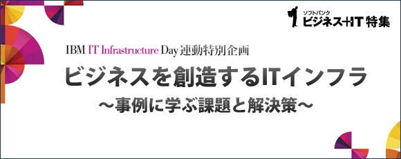 【特集】ビジネスを創造するITインフラ～事例に学ぶ課題と解決策～