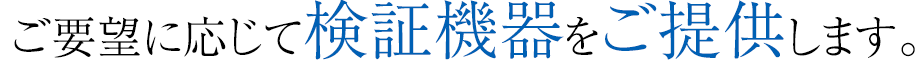 ご要望に応じて検証機器をご提供します。