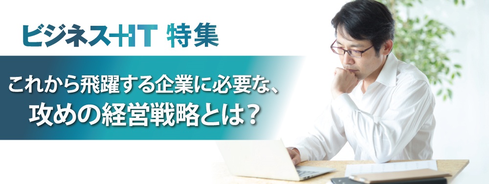 【特集】これから飛躍する企業に必要な、攻めの経営戦略とは？