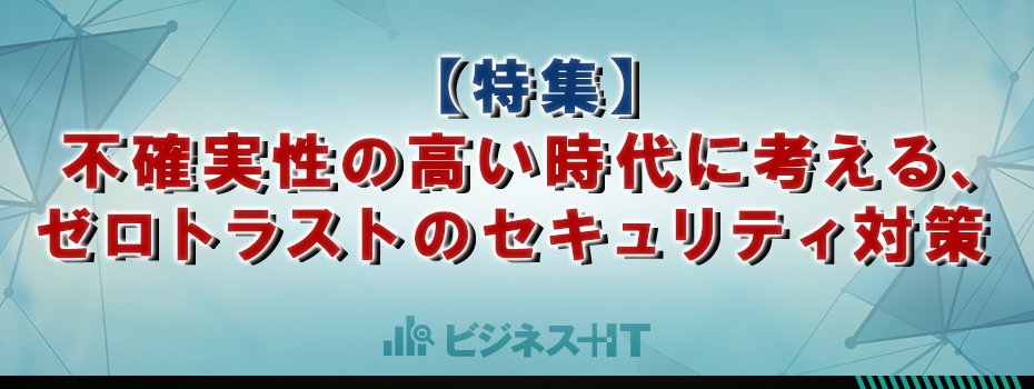 【特集】不確実性の高い時代に考える、ゼロトラストのセキュリティ対策