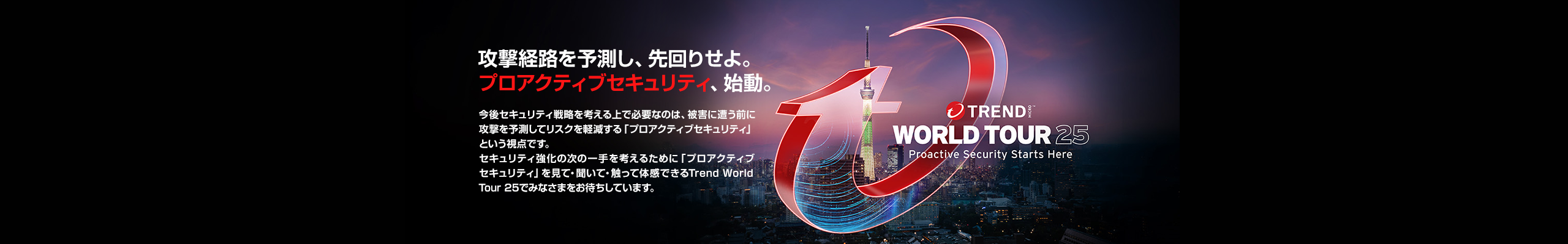 Trend World Tour 25- Proactive Security Starts Here - 攻撃経路を予測し、先回りせよ。プロアクティブセキュリティ、始動。今後セキュリティ戦略を考える上で必要なのは、被害に遭う前に攻撃を予測してリスクを軽減する「プロアクティブセキュリティ」という視点です。セキュリティ強化の次の一手を考えるために「プロアクティブセキュリティ」を見て・聞いて・触って体感できるTrend World Tour 25でみなさまをお待ちしています。