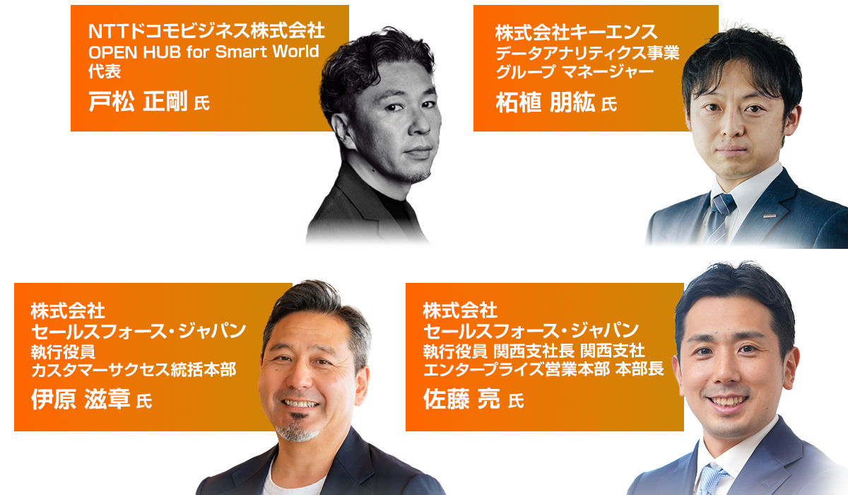 登壇者 NTTドコモビジネス株式会社 OPEN HUB for Smart World 代表 戸松 正剛 氏 株式会社キーエンス データアナリティクス事業 グループ マネージャー 柘植 朋紘 氏 株式会社セールスフォース・ジャパン 執行役員 カスタマーサクセス統括本部 伊原 滋章 氏 株式会社セールスフォース・ジャパン 執行役員 関西支社長 関西支社 エンタープライズ営業本部 本部長 佐藤 亮 氏