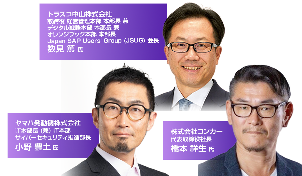 登壇者 ヤマハ発動機株式会社 IT本部長 (兼) IT本部 サイバーセキュリティ推進部長 小野 豊土 氏 トラスコ中山株式会社 取締役 経営管理本部 本部長 兼 デジタル戦略本部 本部長 兼 オレンジブック本部 本部長 Japan SAP Users' Group (JSUG) 会長 数見 篤 氏 株式会社コンカー 代表取締役社長 橋本 祥生 氏