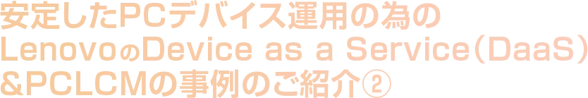 安定したPCデバイス運用の為のLenovo のDevice as a Service（DaaS）＆PCLCMの事例のご紹介②